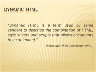    “Dynamic HTML is a term used by some
    vendors to describe the combination of HTML,
    style sheets and scripts that allows documents
    to be animated.”
                        World Wide Web Consortium (W3C)
 