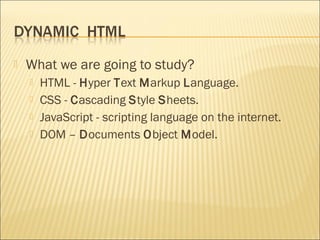    What we are going to study?
       HTML - Hyper Text Markup Language.
       CSS - Cascading Style Sheets.
       JavaScript - scripting language on the internet.
       DOM – Documents Object Model.
 