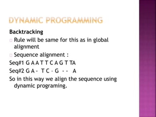 Backtracking
Rule will be same for this as in global
alignment
Sequence alignment :
Seq#1 G A A T T C A G T TA
Seq#2 G A - T C – G - - A
So in this way we align the sequence using
dynamic programing.
 