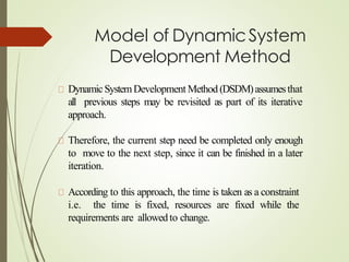 Model of DynamicSystem
Development Method
DynamicSystemDevelopment Method (DSDM)assumesthat
all previous steps may be revisited as part of its iterative
approach.
Therefore, the current step need be completed only enough
to move to the next step, since it can be finished in a later
iteration.
According to this approach, the time is taken as a constraint
i.e. the time is fixed, resources are fixed while the
requirements are allowedto change.
 