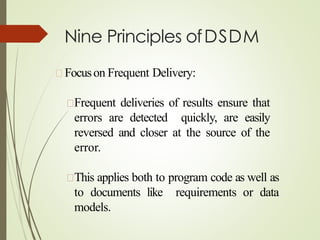 Nine Principles ofDSDM
Focuson Frequent Delivery:
Frequent deliveries of results ensure that
errors are detected quickly, are easily
reversed and closer at the source of the
error.
This applies both to program code as well as
to documents like requirements or data
models.
 