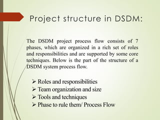 Project structure in DSDM:
The DSDM project process flow consists of 7
phases, which are organized in a rich set of roles
and responsibilities and are supported by some core
techniques. Below is the part of the structure of a
DSDM system process flow.
➢ Roles and responsibilities
➢ Team organization and size
➢ Tools and techniques
➢ Phase to rule them/ Process Flow
 