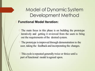 Model of DynamicSystem
Development Method
Functional Model Iteration:
The main focus in this phase is on building the prototype
iteratively and getting it reviewed from the users to bring
out the requirements ofthe desired system.
The prototype isimproved through demonstration to the
user, taking the feedbackandincorporating the changes.
Thiscycleisrepeated generallytwice or thrice until a
part offunctional model isagreed upon.
 