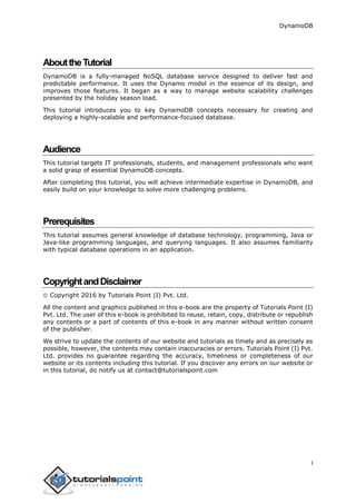 DynamoDB
i
AbouttheTutorial
DynamoDB is a fully-managed NoSQL database service designed to deliver fast and
predictable performance. It uses the Dynamo model in the essence of its design, and
improves those features. It began as a way to manage website scalability challenges
presented by the holiday season load.
This tutorial introduces you to key DynamoDB concepts necessary for creating and
deploying a highly-scalable and performance-focused database.
Audience
This tutorial targets IT professionals, students, and management professionals who want
a solid grasp of essential DynamoDB concepts.
After completing this tutorial, you will achieve intermediate expertise in DynamoDB, and
easily build on your knowledge to solve more challenging problems.
Prerequisites
This tutorial assumes general knowledge of database technology, programming, Java or
Java-like programming languages, and querying languages. It also assumes familiarity
with typical database operations in an application.
CopyrightandDisclaimer
 Copyright 2016 by Tutorials Point (I) Pvt. Ltd.
All the content and graphics published in this e-book are the property of Tutorials Point (I)
Pvt. Ltd. The user of this e-book is prohibited to reuse, retain, copy, distribute or republish
any contents or a part of contents of this e-book in any manner without written consent
of the publisher.
We strive to update the contents of our website and tutorials as timely and as precisely as
possible, however, the contents may contain inaccuracies or errors. Tutorials Point (I) Pvt.
Ltd. provides no guarantee regarding the accuracy, timeliness or completeness of our
website or its contents including this tutorial. If you discover any errors on our website or
in this tutorial, do notify us at contact@tutorialspoint.com
 