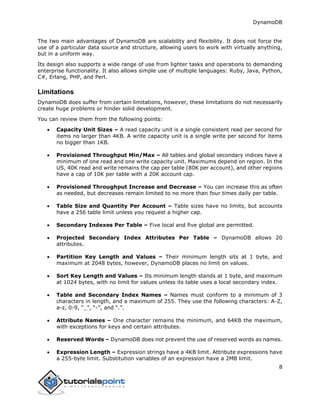 DynamoDB
8
The two main advantages of DynamoDB are scalability and flexibility. It does not force the
use of a particular data source and structure, allowing users to work with virtually anything,
but in a uniform way.
Its design also supports a wide range of use from lighter tasks and operations to demanding
enterprise functionality. It also allows simple use of multiple languages: Ruby, Java, Python,
C#, Erlang, PHP, and Perl.
Limitations
DynamoDB does suffer from certain limitations, however, these limitations do not necessarily
create huge problems or hinder solid development.
You can review them from the following points:
 Capacity Unit Sizes – A read capacity unit is a single consistent read per second for
items no larger than 4KB. A write capacity unit is a single write per second for items
no bigger than 1KB.
 Provisioned Throughput Min/Max – All tables and global secondary indices have a
minimum of one read and one write capacity unit. Maximums depend on region. In the
US, 40K read and write remains the cap per table (80K per account), and other regions
have a cap of 10K per table with a 20K account cap.
 Provisioned Throughput Increase and Decrease – You can increase this as often
as needed, but decreases remain limited to no more than four times daily per table.
 Table Size and Quantity Per Account – Table sizes have no limits, but accounts
have a 256 table limit unless you request a higher cap.
 Secondary Indexes Per Table – Five local and five global are permitted.
 Projected Secondary Index Attributes Per Table – DynamoDB allows 20
attributes.
 Partition Key Length and Values – Their minimum length sits at 1 byte, and
maximum at 2048 bytes, however, DynamoDB places no limit on values.
 Sort Key Length and Values – Its minimum length stands at 1 byte, and maximum
at 1024 bytes, with no limit for values unless its table uses a local secondary index.
 Table and Secondary Index Names – Names must conform to a minimum of 3
characters in length, and a maximum of 255. They use the following characters: A-Z,
a-z, 0-9, “_”, “-”, and “.”.
 Attribute Names – One character remains the minimum, and 64KB the maximum,
with exceptions for keys and certain attributes.
 Reserved Words – DynamoDB does not prevent the use of reserved words as names.
 Expression Length – Expression strings have a 4KB limit. Attribute expressions have
a 255-byte limit. Substitution variables of an expression have a 2MB limit.
 