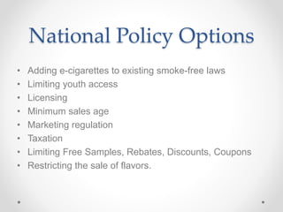 National Policy Options
• Adding e-cigarettes to existing smoke-free laws
• Limiting youth access
• Licensing
• Minimum sales age
• Marketing regulation
• Taxation
• Limiting Free Samples, Rebates, Discounts, Coupons
• Restricting the sale of flavors.
 