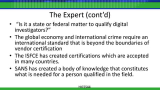 The Expert (cont’d)
• “Is it a state or federal matter to qualify digital
investigators?”
• The global economy and international crime require an
international standard that is beyond the boundaries of
vendor certification
• The ISFCE has created certifications which are accepted
in many countries.
• SANS has created a body of knowledge that constitutes
what is needed for a person qualified in the field.
HICSS44
 