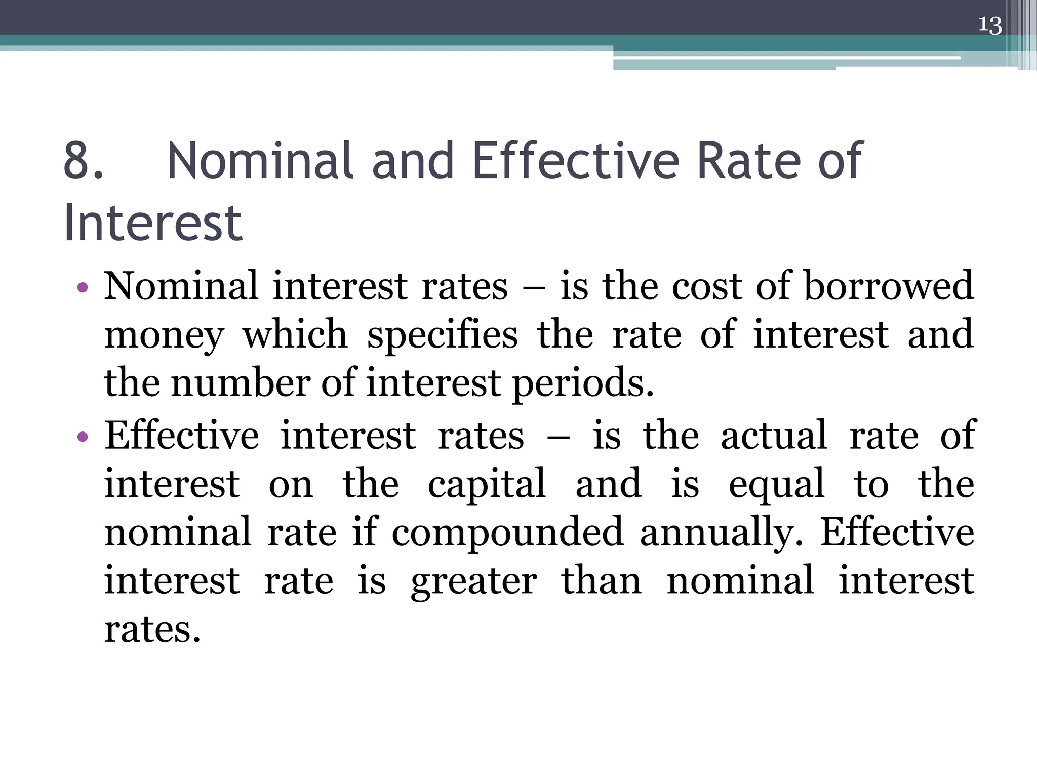 8. Nominal and Effective Rate of
Interest
• Nominal interest rates – is the cost of borrowed
money which specifies the rate of interest and
the number of interest periods.
• Effective interest rates – is the actual rate of
interest on the capital and is equal to the
nominal rate if compounded annually. Effective
interest rate is greater than nominal interest
rates.
13
 