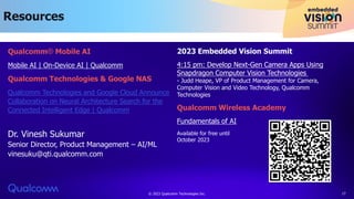 Resources
© 2023 Qualcomm Technologies Inc. 17
Qualcomm® Mobile AI
Mobile AI | On-Device AI | Qualcomm
Qualcomm Technologies & Google NAS
Qualcomm Technologies and Google Cloud Announce
Collaboration on Neural Architecture Search for the
Connected Intelligent Edge | Qualcomm
Dr. Vinesh Sukumar
Senior Director, Product Management – AI/ML
vinesuku@qti.qualcomm.com
2023 Embedded Vision Summit
4:15 pm: Develop Next-Gen Camera Apps Using
Snapdragon Computer Vision Technologies
- Judd Heape, VP of Product Management for Camera,
Computer Vision and Video Technology, Qualcomm
Technologies
Qualcomm Wireless Academy
Fundamentals of AI
Available for free until
October 2023
 