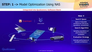 STEP: 1 -> Model Optimization Using NAS
Integrated into Qualcomm® Software Stack
Space of allowable
architectures (Structure,
operations, connectivity)
Sampling populations of
good architecture
candidates
Estimate performance of
sampled architecture
Search Space
Search Algorithm
Evaluation Strategy
How 
© 2023 Qualcomm Technologies Inc. 6
 
