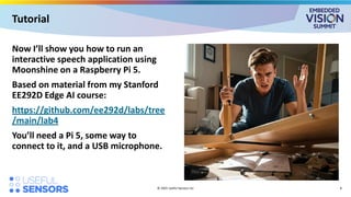 Now I’ll show you how to run an
interactive speech application using
Moonshine on a Raspberry Pi 5.
Based on material from my Stanford
EE292D Edge AI course:
https://github.com/ee292d/labs/tree
/main/lab4
You’ll need a Pi 5, some way to
connect to it, and a USB microphone.
© 2025 Useful Sensors Inc
Tutorial
8
 