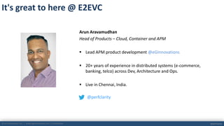 © eG Innovations, Inc. | www.eginnovations.com | Confidential @perfclarity
Arun Aravamudhan
Head of Products – Cloud, Container and APM
 Lead APM product development @eGInnovations
 20+ years of experience in distributed systems (e-commerce,
banking, telco) across Dev, Architecture and Ops.
 Live in Chennai, India.
@perfclarity
It's great to here @ E2EVC
 