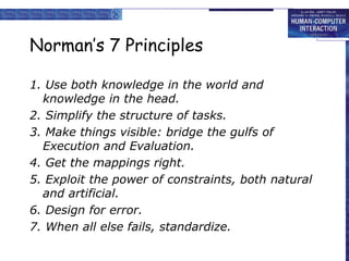 Norman’s 7 Principles
1. Use both knowledge in the world and
knowledge in the head.
2. Simplify the structure of tasks.
3. Make things visible: bridge the gulfs of
Execution and Evaluation.
4. Get the mappings right.
5. Exploit the power of constraints, both natural
and artificial.
6. Design for error.
7. When all else fails, standardize.
 