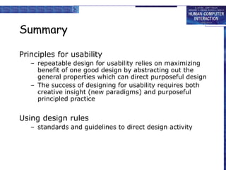 Summary
Principles for usability
– repeatable design for usability relies on maximizing
benefit of one good design by abstracting out the
general properties which can direct purposeful design
– The success of designing for usability requires both
creative insight (new paradigms) and purposeful
principled practice
Using design rules
– standards and guidelines to direct design activity
 