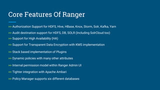 Core Features Of Ranger
>> Authorization Support for HDFS, Hive, HBase, Knox, Storm, Solr, Kafka, Yarn
>> Audit destination support for HDFS, DB, SOLR (Including SolrCloud too)
>> Support for High Availability (HA)
>> Support for Transparent Data Encryption with KMS implementation
>> Dynamic policies with many other attributes
>> Stack based implementation of Plugins
>> Internal permission model within Ranger Admin UI
>> Tighter integration with Apache Ambari
>> Policy Manager supports six different databases
 
