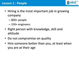 Lesson 1 : People
• Hiring is the most important job in growing
company
– 800+ people
– 150+ engineers
• Right person with knowledge, skill and
attitude
• Do not compromise on quality
• Hire someone better than you, at least when
you are at their age
 