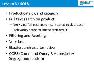 Lesson 3 : SOLR
• Product catalog and category
• Full text search on product
– Very vast full text search compared to database
– Relevancy score to sort search result
• Filtering and Faceting
• Very fast
• Elasticsearch as alternative
• CQRS (Command Query Responsibility
Segregation) pattern
 