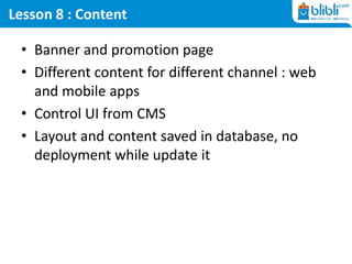 Lesson 8 : Content
• Banner and promotion page
• Different content for different channel : web
and mobile apps
• Control UI from CMS
• Layout and content saved in database, no
deployment while update it
 