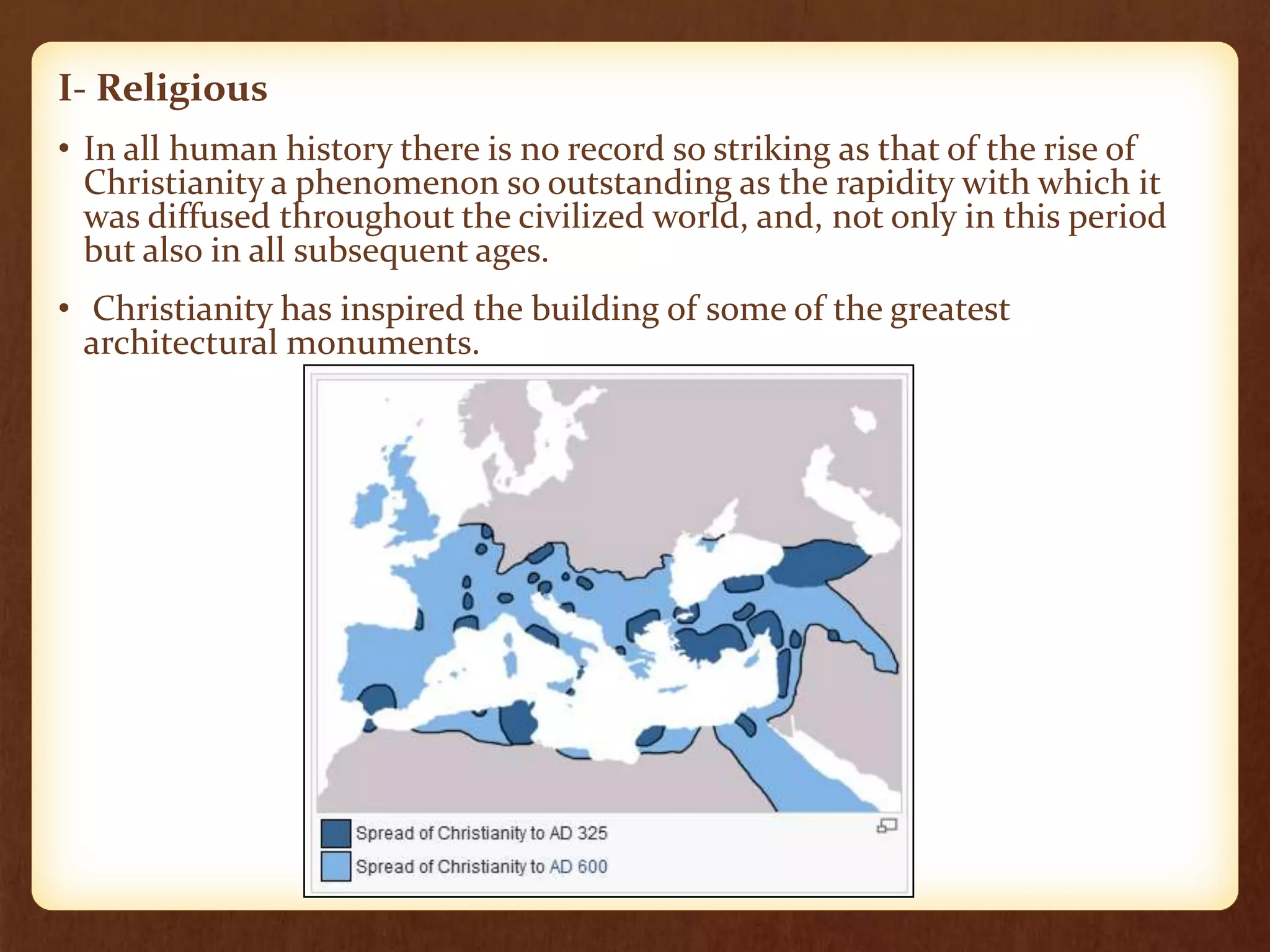 I- Religious
• In all human history there is no record so striking as that of the rise of
Christianity a phenomenon so outstanding as the rapidity with which it
was diffused throughout the civilized world, and, not only in this period
but also in all subsequent ages.
• Christianity has inspired the building of some of the greatest
architectural monuments.
 