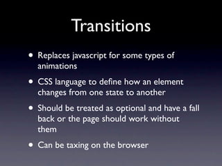 Transitions
• Replaces javascript for some types of
  animations
• CSS language to deﬁne how an element
  changes from one state to another
• Should be treated as optional and have a fall
  back or the page should work without
  them
• Can be taxing on the browser
 