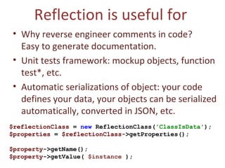 Reflection is useful for  Why reverse engineer comments in code?  Easy to generate documentation. Unit tests framework: mockup objects, function test*, etc. Automatic serializations of object: your code defines your data, your objects can be serialized automatically, converted in JSON, etc. $reflectionClass  =  new  ReflectionClass( 'ClassIsData' ); $properties  =  $reflectionClass- >getProperties(); $property ->getName();  $property ->getValue(  $instance  ); 