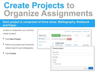 Create Projects to 
Organize Assignments 
Each project is comprised of three areas: Bibliography, Notebook 
and Paper. 
To start an assignment, you must first 
create a project. 
• Click New Project. 
• Name your project and choose the 
citation style for your bibliography. 
• Click Create. 
 