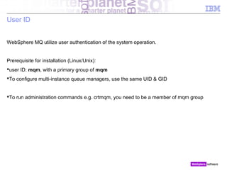 © 2010 IBM Corporation
User ID
WebSphere MQ utilize user authentication of the system operation.
Prerequisite for installation (Linux/Unix):
user ID: mqm, with a primary group of mqm
To configure multi-instance queue managers, use the same UID & GID
To run administration commands e.g. crtmqm, you need to be a member of mqm group
 