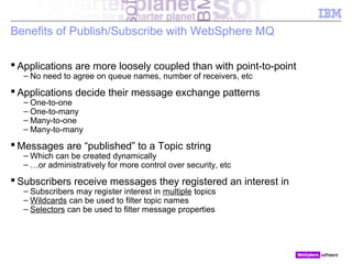 © 2010 IBM Corporation
Benefits of Publish/Subscribe with WebSphere MQ
 Applications are more loosely coupled than with point-to-point
– No need to agree on queue names, number of receivers, etc
 Applications decide their message exchange patterns
– One-to-one
– One-to-many
– Many-to-one
– Many-to-many
 Messages are “published” to a Topic string
– Which can be created dynamically
– …or administratively for more control over security, etc
 Subscribers receive messages they registered an interest in
– Subscribers may register interest in multiple topics
– Wildcards can be used to filter topic names
– Selectors can be used to filter message properties
130 Overview of Publish / Subscribe
 