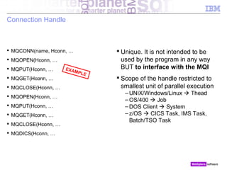 © 2010 IBM Corporation
Connection Handle
 MQCONN(name, Hconn, …
 MQOPEN(Hconn, …
 MQPUT(Hconn, …
 MQGET(Hconn, …
 MQCLOSE(Hconn, …
 MQOPEN(Hconn, …
 MQPUT(Hconn, …
 MQGET(Hconn, …
 MQCLOSE(Hconn, …
 MQDICS(Hconn, …
 Unique. It is not intended to be
used by the program in any way
BUT to interface with the MQI
 Scope of the handle restricted to
smallest unit of parallel execution
– UNIX/Windows/Linux  Thead
– OS/400  Job
– DOS Client  System
– z/OS  CICS Task, IMS Task,
Batch/TSO Task
EXAMPLE
 