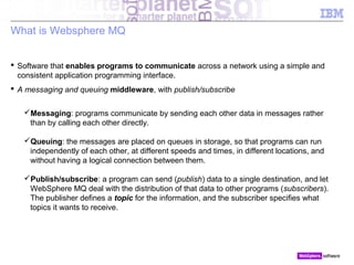 © 2010 IBM Corporation
What is Websphere MQ
 Software that enables programs to communicate across a network using a simple and
consistent application programming interface.
 A messaging and queuing middleware, with publish/subscribe
Messaging: programs communicate by sending each other data in messages rather
than by calling each other directly.
Queuing: the messages are placed on queues in storage, so that programs can run
independently of each other, at different speeds and times, in different locations, and
without having a logical connection between them.
Publish/subscribe: a program can send (publish) data to a single destination, and let
WebSphere MQ deal with the distribution of that data to other programs (subscribers).
The publisher defines a topic for the information, and the subscriber specifies what
topics it wants to receive.
 