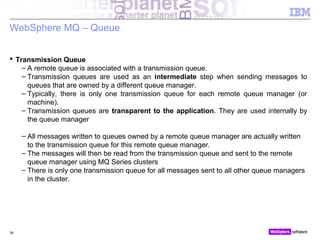 © 2010 IBM Corporation34
WebSphere MQ – Queue
 Transmission Queue
– A remote queue is associated with a transmission queue.
– Transmission queues are used as an intermediate step when sending messages to
queues that are owned by a different queue manager.
– Typically, there is only one transmission queue for each remote queue manager (or
machine).
– Transmission queues are transparent to the application. They are used internally by
the queue manager
– All messages written to queues owned by a remote queue manager are actually written
to the transmission queue for this remote queue manager.
– The messages will then be read from the transmission queue and sent to the remote
queue manager using MQ Series clusters
– There is only one transmission queue for all messages sent to all other queue managers
in the cluster.
 