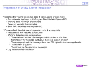 © 2010 IBM Corporation
Preparation of WMQ Server Installation
 Separate the volume for product code & working data or even more
– Product code: /opt/mqm or C:Program FilesIBMWebSphere MQ
– Working data: /var/mqm or anywhere
– Recovery log data: /var/mqm/log
– Error files: error files (/var/mqm/errors)
 Prepare/check the disk space for product code & working data
– Product data min ~350MB (Linux/Unix)
– Working data disk size consideration:
• The maximum number of messages in the system at one time
• Contingency for message buildups, if there is a system problem
• The average size of the message data, plus 500 bytes for the message header
• The number of queues
• The size of log files and error messages
– Log data disk size calculation
 