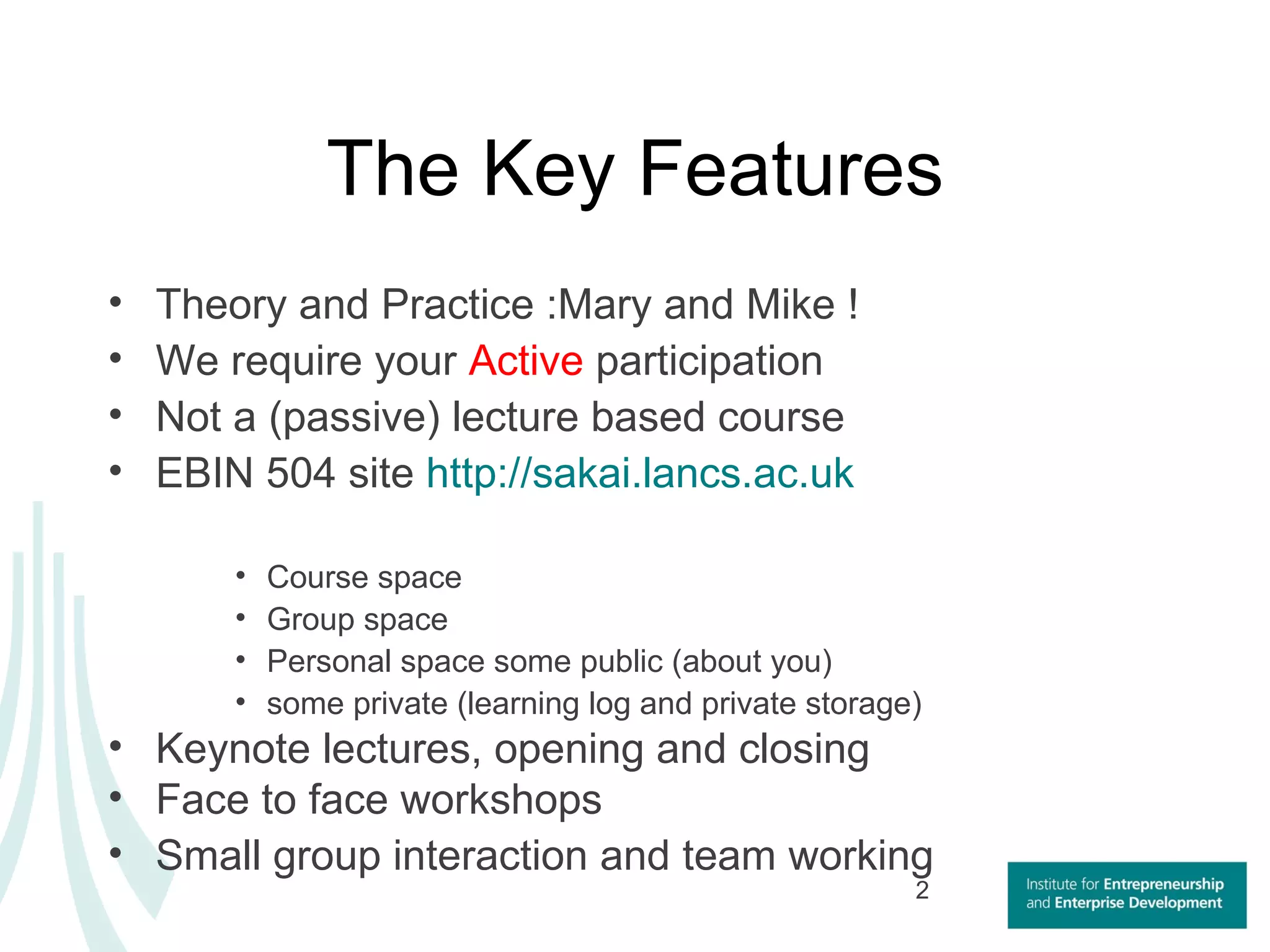 The Key Features Theory and Practice :Mary and Mike ! We require your  Active  participation  Not a (passive) lecture based course EBIN 504 site  http://sakai.lancs.ac.uk Course space  Group space Personal space some public (about you)  some private (learning log and private storage)  Keynote lectures, opening and closing  Face to face workshops Small group interaction and team working 