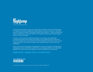 www.highjump.com
In almost every industry, buyers are becoming more fickle, and more demanding.
For logistics executives, effectively meeting buyer needs has become a relentless
quest for speed and agility. Traditional supply chain solutions – siloed, complex and
hard-to-implement – no longer suffice, as competitors find ways to deliver goods
faster and more profitably.
	
In today’s “now” economy, HighJump helps you stay agile, with adaptable,
connected solutions that harness the power of your trading partner community.
From the warehouse to the storefront, from the desktop to the driver’s cab, we can
help you achieve new levels of supply chain responsiveness, performance and
profitability.
	
HighJump’s suite of warehouse management, business integration, transportation
management, and retail/DSD solutions form a complete, powerful and adaptable
platform that allow you to drive growth, customer satisfaction and revenue.
HighJump: supply chain accelerated.
©2016 HighJump. All rights reserved. HighJump is a trademark of HighJump Software, Inc.
 