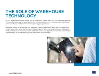 7
www.highjump.com
THE ROLE OF WAREHOUSE
TECHNOLOGY
As your warehouse processes evolve, your technology will have to adapt. The cost of CPI will skyrocket
if you need to customize the code base of your warehouse software as the business and supporting
processes change (not to mention the disruption to your operations).
Before you embark on CPI, examine your warehouse management system (WMS) and think about how
it could adapt to the upcoming improvements you’re planning. Are you going to be stuck asking your
WMS vendor to write expensive custom code? Will you have to fit your business to the capabilities of
the technology, or will the technology flex to the needs of the business?
 