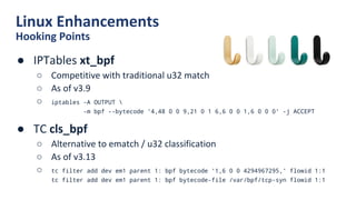 Linux Enhancements
Hooking Points
● IPTables xt_bpf
○ Competitive with traditional u32 match
○ As of v3.9
○ iptables -A OUTPUT 
-m bpf --bytecode '4,48 0 0 9,21 0 1 6,6 0 0 1,6 0 0 0' -j ACCEPT
● TC cls_bpf
○ Alternative to ematch / u32 classification
○ As of v3.13
○ tc filter add dev em1 parent 1: bpf bytecode '1,6 0 0 4294967295,' flowid 1:1
tc filter add dev em1 parent 1: bpf bytecode-file /var/bpf/tcp-syn flowid 1:1
 