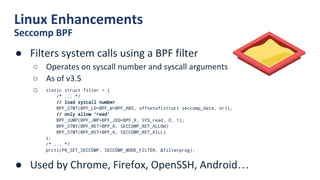 Linux Enhancements
Seccomp BPF
● Filters system calls using a BPF filter
○ Operates on syscall number and syscall arguments
○ As of v3.5
○
● Used by Chrome, Firefox, OpenSSH, Android…
static struct filter = {
/* ... */
// load syscall number
BPF_STMT(BPF_LD+BPF_W+BPF_ABS, offsetof(struct seccomp_data, nr)),
// only allow ‘read’
BPF_JUMP(BPF_JMP+BPF_JEQ+BPF_K, SYS_read, 0, 1),
BPF_STMT(BPF_RET+BPF_K, SECCOMP_RET_ALLOW)
BPF_STMT(BPF_RET+BPF_K, SECCOMP_RET_KILL)
};
/* ... */
prctl(PR_SET_SECCOMP, SECCOMP_MODE_FILTER, &filterprog);
 