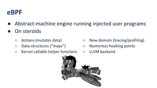 eBPF
● Abstract-machine engine running injected user programs
● On steroids
○ New domain (tracing/profiling)
○ Numerous hooking points
○ LLVM backend
○ Actions (mutates data)
○ Data-structures (“maps”)
○ Kernel callable helper functions
 