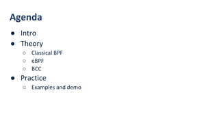 Agenda
● Intro
● Theory
○ Classical BPF
○ eBPF
○ BCC
● Practice
○ Examples and demo
 