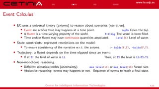www.ia.urjc.es
Event Calculus
• EC uses a universal theory (axioms) to reason about scenarios (narrative).
• Event are actions that may happens at a time point. tapOn Open the tap.
• A fluent is a time-varying property of the world. filling The vessel is been filled.
• Time and/or fluent may have continuous quantities associated. level(X) Level of water.
• State constraints: represent restrictions on the model:
• To ensure consistency of the narrative w.r.t. the axioms. :- holds(F,T), -holds(F,T).
• Trajectory: a fluent depends on the time elapsed since an event:
• If at T1 the level of water is L1. Then, at T2 the level is L1+T2-T1.
• Non-monotonic reasoning
• Different scenarios/worlds (uncertainty). max_level(10) or max_level(16) Vessel size.
• Abductive reasoning: events may happens or not. Sequence of events to reach a final state.
Center for Intelligent Information Technologies 4/12
 