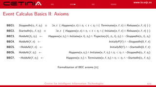 www.ia.urjc.es
Event Calculus Basics II: Axioms
BEC1. StoppedIn(t1, f , t2) ≡ ∃e, t ( Happens(e, t) ∧ t1 < t < t2 ∧ ( Terminates(e, f , t) ∨ Releases(e, f , t) ) )
BEC2. StartedIn(t1, f , t2) ≡ ∃e, t ( Happens(e, t) ∧ t1 < t < t2 ∧ ( Initiates(e, f , t) ∨ Releases(e, f , t) ) )
BEC3. HoldsAt(f2, t2) ← Happens(e, t1) ∧ Initiates(e, f1, t1) ∧ Trajectory(f1, t1, f2, t2) ∧ ¬StoppedIn(t1, f1, t2)
BEC4. HoldsAt(f , t) ← InitiallyP(f ) ∧ ¬StoppedIn(0, f , t)
BEC5. ¬HoldsAt(f , t) ← InitiallyN(f ) ∧ ¬StartedIn(0, f , t)
BEC6. HoldsAt(f , t2) ← Happens(e, t1) ∧ Initiates(e, f , t1) ∧ t1 < t2 ∧ ¬StoppedIn(t1, f , t2)
BEC7. ¬HoldsAt(f , t2) ← Happens(e, t1) ∧ Terminates(e, f , t1) ∧ t1 < t2 ∧ ¬StartedIn(t1, f , t2)
Formalization of BEC axioms [11]
Center for Intelligent Information Technologies 6/12
 