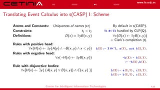 www.ia.urjc.es
Translating Event Calculus into s(CASP) I: Scheme
Atoms and Constants: Uniqueness of names [12] By default in s(CASP).
Constraints: t1 < t2 T1 #< T2 handled by CLP(Q).
Definitions: D(x) ≡ ∃yB(x, y) ∀x(D(x) ← ∃yB(x, y))
+ Clark’s completion [3].
Rules with positive head:
∀x(H(x) ← ∃y(A(y) ∧ ¬B(x, y) ∧ x < y)) h(X):- X #< Y, a(Y), not b(X,Y).
Rules with negative head:
∀x(¬H(x) ← ∃yB(x, y)) -h(X):- b(X,Y).
:- -h(X),h(X).
Rule with disjunctive bodies:
∀x[H(x) ← ∃y( (A(x, y) ∨ B(x, y)) ∧ C(x, y) )] h(X):- a(X,Y), c(X,Y).
h(X):- b(X,Y), c(X,Y).
Center for Intelligent Information Technologies 7/12
 