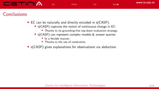 www.ia.urjc.es
Conclusions
• EC can be naturally and directly encoded in s(CASP).
• s(CASP) captures the notion of continuous change in EC:
• Thanks to its grounding-free top-down evaluation strategy.
• s(CASP) can represent complex models & answer queries:
• In a flexible manner.
• Thanks to the use of constraints.
• s(CASP) gives explanations for observations via abduction.
Center for Intelligent Information Technologies 12/12
 