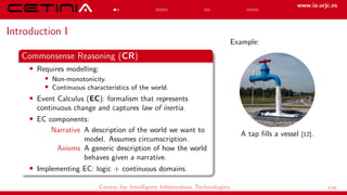 www.ia.urjc.es
Introduction I
Commonsense Reasoning (CR)
• Requires modelling:
• Non-monotonicity.
• Continuous characteristics of the world.
• Event Calculus (EC): formalism that represents
continuous change and captures law of inertia.
• EC components:
Narrative A description of the world we want to
model. Assumes circumscription.
Axioms A generic description of how the world
behaves given a narrative.
• Implementing EC: logic + continuous domains.
Example:
A tap fills a vessel [12].
Center for Intelligent Information Technologies 1/12
 