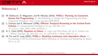 References www.ia.urjc.es
Referencias I
[1] M. Balduccini, D. Magazzeni, and M. Maratea (2016). PDDL+ Planning via Constraint
Answer Set Programming. In: 9th Workshop on Answer Set Programming and Other
Computing Paradigms. http://arxiv.org/abs/1609.00030.
[2] L. Chittaro and A. Montanari (1996). Efficient Temporal Reasoning in the Cached Event
Calculus. In: Computational Intelligence 12, pp. 359–382. doi:
10.1111/j.1467-8640.1996.tb00267.x.
[3] K. L. Clark (1978). Negation as Failure. In: Logic and Data Bases. Ed. by H. Gallaire and
J. Minker. Springer, pp. 293–322. doi: 10.1007/978-1-4684-3384-5_11.
[4] M. Fox and D. Long (2002). PDDL+: Modeling continuous time dependent effects. In:
Proceedings of the 3rd International NASA Workshop on Planning and Scheduling for Space.
Vol. 4, p. 34.
Center for Intelligent Information Technologies 13/12
 