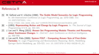 References www.ia.urjc.es
Referencias II
[5] M. Gelfond and V. Lifschitz (1988). The Stable Model Semantics for Logic Programming.
In: 5th International Conference on Logic Programming, pp. 1070–1080. doi:
10.2307/2275201. url:
http://www.cse.unsw.edu.au/~cs4415/2010/resources/stable.pdf.
[6] – (1993). Representing Action and Change by Logic Programs. In: The Journal of Logic
Programming 17.2-4, pp. 301–321.
[7] J. Lee and Y. Meng (2013). Answer Set Programming Modulo Theories and Reasoning
about Continuous Changes. In: 23rd Int’l. Joint Conference on Artificial Intelligence,
pp. 990–996.
[8] J. Lee and R. Palla (2009). System F2LP – Computing Answer Sets of First-Order
Formulas. In: Logic Programming and Nonmonotonic Reasoning. Berlin, Heidelberg:
Springer Berlin Heidelberg, pp. 515–521. doi: 10.1007/978-3-642-04238-6_51.
Center for Intelligent Information Technologies 14/12
 