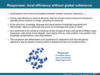 Responses
	
  
→  Social systems form around social objects (scientific, political, economic, spiritual etc…).
→  As they seek efficiency in resource allocation, their foci of action tend to narrow and domains of
specialty tend to increase in number, competing for resources.
→  At the same time, knowledge, language and culture become increasingly specialized and
differentiated. Agency is distributed and covers an increasingly wide range of variety.
→  As a result there is as a whole an increasing number of logics of action and signals of different types
to perceive, make sense of and integrate: more objects of focus, more contexts, more content, more
knowledge representations, more interpretations
→  This competition and differentiation is an impediment to collaboration and trans-disciplinary
approach to agency despite increasing efforts to federate diversity and complementarity.
Responses	
  
of	
  mul5ple	
  nature	
  -­‐	
  
Agency	
  distributed	
  
highly	
  fragmented	
  
Helene Finidori – ECCO Seminar - December 2016
: local efficiency without global coherence
	
  
 