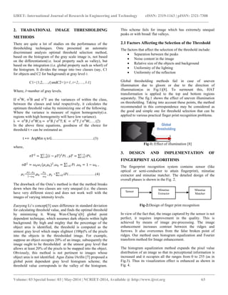 IJRET: International Journal of Research in Engineering and Technology eISSN: 2319-1163 | pISSN: 2321-7308 
__________________________________________________________________________________________ 
Volume: 03 Special Issue: 03 | May-2014 | NCRIET-2014, Available @ http://www.ijret.org 63 
2. TRADATIONAL IMAGE THRESHOLDING METHODS There are quite a lot of studies on the performance of the thresholding techniques. Ostu presented an automatic discriminant analysis optimal threshold selection method, based on the histogram of the gray scale image is, not based on the differentiation(i.e. local property such as valley), but based on the integration (i.e. global property such as whorl) of the histogram. It divides the image into two classes (say, C1 for objects and C2 for background) at gray level t. C1={1,2,….,t}andC2={t+1, t+2,…., l-1} Where, l=number of gray levels. If σ2W, σ2B and σ2T are the variances of within the class, between the classes and total respectively, it calculates the optimum threshold value by minimizing one of the following. Where the variance is measure of region homogeneity(i.e. regions with high homogeneity will have low variance). λ = σ2B / σ2W;η= σ2B / σ2T;К = σ2T / σ2W;…..(2) In the above three equations, goodness of the choice for threshold t∗ can be estimated as: t∗= ArgMin η tєG…………………………….(3) where, σ푇2= 푖−휇푇 2푃푖푙−1 푖=0 , 휇푇= 푖푃푖푙−1 푖=0, σ퐵2=휔0휔1(휇1휇0)2,휔0= 푃푖푡푖 =0 ,휔0=1−휔0 , 휇1= 휇푇−휇훾 1−휔0,휇0 = 휇훾 휔0 , 휇훾 = 푖푃푖푡푖 =0……………….…(4) The drawback of the Ostu‟s method is that the method breaks down when the two classes are very unequal (i.e. the classes have very different sizes) and does not work well with the images of varying intensity levels. 
Zuoyong Li‟s concept[5] uses difference in standard deviation for calculating threshold value, and finds the optimal threshold by minimizing it. Wang Wen-Cheng‟s[6] global point dependent technique, which assumes dark objects within light background. By high and mighty that the percentage of the object area is identified, the threshold is computed as the utmost gray level which maps slightest (100p)% of the pixels into the objects in the thresholded image. For example, suppose an object occupies 20% of an image, subsequently the image ought to be thresholded at the utmost gray level that allows at least 20% of the pixels to be mapped into the object. Obviously, this method is not pertinent to images whose object area is not identified. Agus Zaina lArifin [7] proposed a global point dependent gray level histogram scheme; the threshold value corresponds to the valley of the histogram. This scheme fails for image which has extremely unequal peaks or with broad/ flat valleys. 
2.1 Factors Affecting the Selection of the Threshold 
The factors that affect the selection of the threshold include: 
 Separation between the peaks 
 Noise content in the image 
 Relative size of the objects and background 
 Uniformity of the lighting 
 Uniformity of the reflection 
Global thresholding methods fail in case of uneven illumination due to gloom or due to the direction of illumination(as in Fig.1)[8]. To surmount this, HAT transformation is applied to the top and bottom regions separately. The fig.1 shows the effect of uneven illumination on thresholding. Taking into account these points, the method recommended in this correspondence may be considered as the good and simple one for threshold selection that can be applied to various practical finger print recognition problems. 
Fig-1: Effect of illumination [8] 3. DESIGN AND IMPLEMENTATION OF FINGERPRINT ALGORITHMS The fingerprint recognition system contains sensor (like optical or semi-conductor to attain fingerprint), minutiae extractor and minutiae matcher. The detailed design of the overall phases is shown in the Fig. 2. 
Fig-2:Design of finger print recognition In view of the fact that, the image captured by the sensor is not perfect, it requires improvement in the quality. This is achieved by means of image pre-processing. The image enhancement increases contrast between the ridges and furrows. It also overcomes from the false broken point of ridges. Our method uses histogram equalization and Fourier transform method for Image enhancement. The histogram equalization method expands the pixel value distribution of an image so that its perceptional information is increased and it occupies all the ranges from 0 to 255 (as in Fig.3). Thus its visualization effect is enhanced as shown in Fig. 4. 
Global 
thresholding 
Sensor 
Minutiae 
Extractor 
Minutiae 
Matcher  