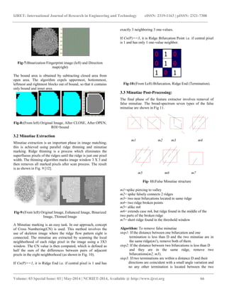 IJRET: International Journal of Research in Engineering and Technology eISSN: 2319-1163 | pISSN: 2321-7308 
__________________________________________________________________________________________ 
Volume: 03 Special Issue: 03 | May-2014 | NCRIET-2014, Available @ http://www.ijret.org 66 
Fig-7:Binarization Fingerprint image (left) and Direction map(right) The bound area is obtained by subtracting closed area from open area. The algorithm expels uppermost, bottommost, leftmost and rightmost blocks out of bound, so that it contains only bound and inner area. 
Fig-8:(From left) Original Image, After CLOSE, After OPEN, ROI+bound 3.2 Minutiae Extraction Minutiae extraction is an important phase in image matching; this is achieved using parallel ridge thinning and minutiae marking. Ridge thinning is a process which eliminates the superfluous pixels of the ridges until the ridge is just one pixel width. The thinning algorithm marks image window 3 X 3 and then removes all marked pixels after scan process. The result is as shown in Fig. 9 [12]. 
Fig-9:(From left) Original Image, Enhanced Image, Binarized Image, Thinned Image A Minutiae marking is an easy task. In our approach, concept of Cross Numbering(CN) is used. This method involves the use of skeleton image where the ridge flow pattern eight is connected. The minutiae are extracted by scanning the local neighborhood of each ridge pixel in the image using a 3X3 window. The CN value is then computed, which is defined as half the sum of the differences between pairs of adjacent pixels in the eight neighborhood (as shown in Fig. 10). 
If Cn(P)==1, it is Ridge End i.e. if central pixel is 1 and has exactly 3 neighboring 3 one-values. 
If Cn(P)==3, it is Ridge Bifurcation Point i.e. if central pixel is 1 and has only 1 one-value neighbor. 
Fig-10:(From Left) Bifurcation, Ridge End (Termination). 3.3 Minutiae Post-Processing: The final phase of the feature extractor involves removal of false minutiae. The broad-spectrum seven types of the false minutiae are shown in Fig 11. 
m1 m2 m3 m4 
m5 m6 m7 Fig- 11:False Minutiae structure m1=spike piercing to valley m2= spike falsely connects 2 ridges m3= two near bifurcations located in same ridge m4= two ridge broken points m5= alike m4 m6= extends case m4, but ridge found in the middle of the two parts of the broken ridge m7= short ridge found in the threshold window Algorithm: To remove false minutiae step1: If the distance between one bifurcation and one termination is less than D and the two minutiae are in the same ridge(m1), remove both of them. step2: If the distance between two bifurcations is less than D and they are in the same ridge, remove two bifurcations(m2, m3). step3: If two terminations are within a distance D and their 
directions are coincident with a small angle variation and no any other termination is located between the two  