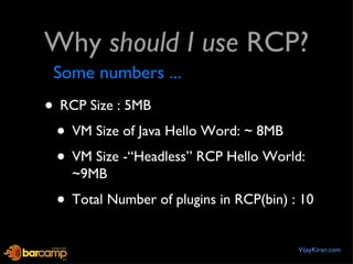 Why  should I use  RCP? RCP Size : 5MB VM Size of Java Hello Word: ~ 8MB VM Size -“Headless” RCP Hello World: ~9MB Total Number of plugins in RCP(bin) : 10 VijayKiran.com Some numbers ... 